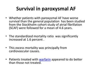 Survival in paroxysmal AF
• Whether patients with paroxysmal AF have worse
survival than the general population has been studied
from the Stockholm cohort study of atrial fibrillation
(SCAF) were followed for a mean of 4.6 years.
• The standardized mortality ratio was significantly
increased at 1.6 percent .
• This excess mortality was principally from
cardiovascular causes.
• Patients treated with warfarin appeared to do better
than those not treated.

 