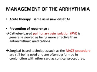 MANAGEMENT OF THE ARRHYTHMIA
• Acute therapy : same as in new onset AF
• Prevention of recurrence :
Catheter-based pulmonary vein isolation (PVI) is
generally viewed as being more effective than
antiarrhythmic medications.
Surgical-based techniques such as the MAZE procedure
are still being used and are often performed in
conjunction with other cardiac surgical procedures.

 