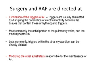 Surgery and RAF are directed at
• Elimination of the triggers of AF – Triggers are usually eliminated
by disrupting the conduction of electrical activity between the
tissues that contain these arrhythmogenic triggers .
• Most commonly the ostial portion of the pulmonary veins, and the
atrial myocardium.
• Less commonly, triggers within the atrial myocardium can be
directly ablated.

• Modifying the atrial substrate(s) responsible for the maintenance of
AF.

 