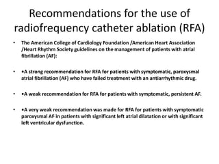 Recommendations for the use of
radiofrequency catheter ablation (RFA)
•

The American College of Cardiology Foundation /American Heart Association
/Heart Rhythm Society guidelines on the management of patients with atrial
fibrillation (AF):

•

•A strong recommendation for RFA for patients with symptomatic, paroxysmal
atrial fibrillation (AF) who have failed treatment with an antiarrhythmic drug.

•

•A weak recommendation for RFA for patients with symptomatic, persistent AF.

•

•A very weak recommendation was made for RFA for patients with symptomatic
paroxysmal AF in patients with significant left atrial dilatation or with significant
left ventricular dysfunction.

 