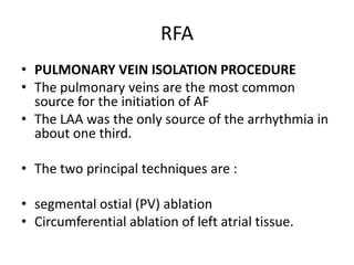 RFA
• PULMONARY VEIN ISOLATION PROCEDURE
• The pulmonary veins are the most common
source for the initiation of AF
• The LAA was the only source of the arrhythmia in
about one third.
• The two principal techniques are :
• segmental ostial (PV) ablation
• Circumferential ablation of left atrial tissue.

 