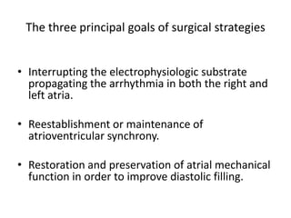 The three principal goals of surgical strategies
• Interrupting the electrophysiologic substrate
propagating the arrhythmia in both the right and
left atria.
• Reestablishment or maintenance of
atrioventricular synchrony.
• Restoration and preservation of atrial mechanical
function in order to improve diastolic filling.

 