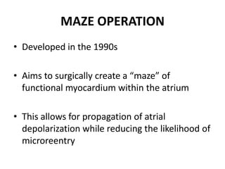 MAZE OPERATION
• Developed in the 1990s
• Aims to surgically create a “maze” of
functional myocardium within the atrium
• This allows for propagation of atrial
depolarization while reducing the likelihood of
microreentry

 