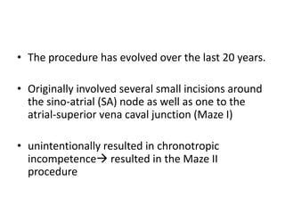 • The procedure has evolved over the last 20 years.
• Originally involved several small incisions around
the sino-atrial (SA) node as well as one to the
atrial-superior vena caval junction (Maze I)
• unintentionally resulted in chronotropic
incompetence resulted in the Maze II
procedure

 
