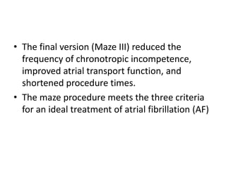 • The final version (Maze III) reduced the
frequency of chronotropic incompetence,
improved atrial transport function, and
shortened procedure times.
• The maze procedure meets the three criteria
for an ideal treatment of atrial fibrillation (AF)

 