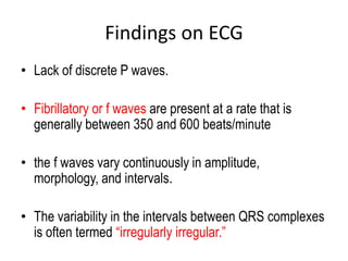 Findings on ECG
• Lack of discrete P waves.
• Fibrillatory or f waves are present at a rate that is
generally between 350 and 600 beats/minute
• the f waves vary continuously in amplitude,
morphology, and intervals.
• The variability in the intervals between QRS complexes
is often termed “irregularly irregular.”

 