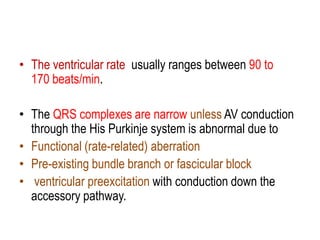 • The ventricular rate usually ranges between 90 to
170 beats/min.
• The QRS complexes are narrow unless AV conduction
through the His Purkinje system is abnormal due to
• Functional (rate-related) aberration
• Pre-existing bundle branch or fascicular block
• ventricular preexcitation with conduction down the
accessory pathway.

 