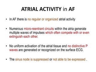 ATRIAL ACTIVITY in AF
• In AF there is no regular or organized atrial activity
• Numerous micro-reentrant circuits within the atria generate
multiple waves of impulses which often compete with or even
extinguish each other.
• No uniform activation of the atrial tissue and no distinctive P
waves are generated or recognized on the surface ECG.

• The sinus node is suppressed or not able to be expressed .

 