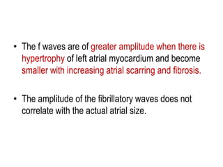 • The f waves are of greater amplitude when there is
hypertrophy of left atrial myocardium and become
smaller with increasing atrial scarring and fibrosis.

• The amplitude of the fibrillatory waves does not
correlate with the actual atrial size.

 
