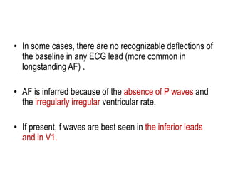 • In some cases, there are no recognizable deflections of
the baseline in any ECG lead (more common in
longstanding AF) .
• AF is inferred because of the absence of P waves and
the irregularly irregular ventricular rate.
• If present, f waves are best seen in the inferior leads
and in V1.

 