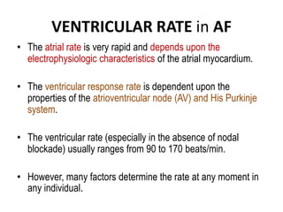 VENTRICULAR RATE in AF
• The atrial rate is very rapid and depends upon the
electrophysiologic characteristics of the atrial myocardium.
• The ventricular response rate is dependent upon the
properties of the atrioventricular node (AV) and His Purkinje
system.
• The ventricular rate (especially in the absence of nodal
blockade) usually ranges from 90 to 170 beats/min.
• However, many factors determine the rate at any moment in
any individual.

 