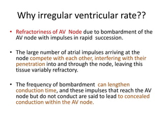 Why irregular ventricular rate??
• Refractoriness of AV Node due to bombardment of the
AV node with impulses in rapid succession.
• The large number of atrial impulses arriving at the
node compete with each other, interfering with their
penetration into and through the node, leaving this
tissue variably refractory.
• The frequency of bombardment can lengthen
conduction time, and these impulses that reach the AV
node but do not conduct are said to lead to concealed
conduction within the AV node.

 