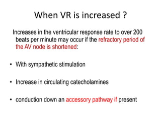 When VR is increased ?
Increases in the ventricular response rate to over 200
beats per minute may occur if the refractory period of
the AV node is shortened:
• With sympathetic stimulation
• Increase in circulating catecholamines
• conduction down an accessory pathway if present

 
