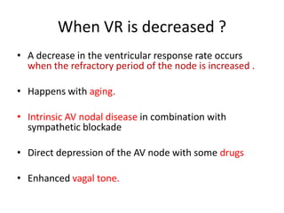 When VR is decreased ?
• A decrease in the ventricular response rate occurs
when the refractory period of the node is increased .
• Happens with aging.
• Intrinsic AV nodal disease in combination with
sympathetic blockade
• Direct depression of the AV node with some drugs
• Enhanced vagal tone.

 