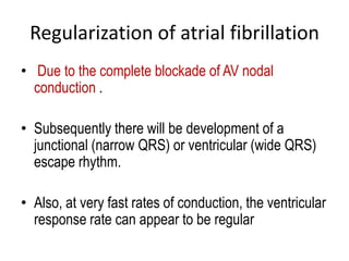 Regularization of atrial fibrillation
• Due to the complete blockade of AV nodal
conduction .
• Subsequently there will be development of a
junctional (narrow QRS) or ventricular (wide QRS)
escape rhythm.

• Also, at very fast rates of conduction, the ventricular
response rate can appear to be regular

 