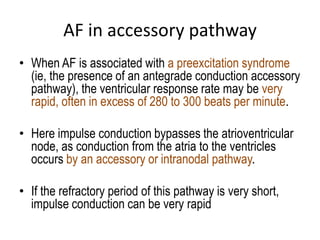 AF in accessory pathway
• When AF is associated with a preexcitation syndrome
(ie, the presence of an antegrade conduction accessory
pathway), the ventricular response rate may be very
rapid, often in excess of 280 to 300 beats per minute.

• Here impulse conduction bypasses the atrioventricular
node, as conduction from the atria to the ventricles
occurs by an accessory or intranodal pathway.
• If the refractory period of this pathway is very short,
impulse conduction can be very rapid

 