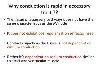 Why conduction is rapid in accessory
tract ??
• The tissue of accessory pathways does not have the
same characteristics as the AV node
• It does not exhibit postrepolarization refractoriness

• Conducts rapidly as the tissue is not dependent on
calcium conduction
• Rather it’s dependent on sodium conduction similar
to atrial and ventricular muscle.

 