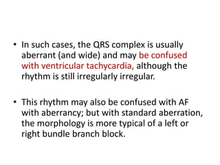 • In such cases, the QRS complex is usually
aberrant (and wide) and may be confused
with ventricular tachycardia, although the
rhythm is still irregularly irregular.
• This rhythm may also be confused with AF
with aberrancy; but with standard aberration,
the morphology is more typical of a left or
right bundle branch block.

 