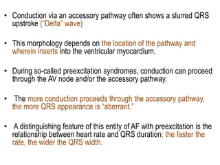 • Conduction via an accessory pathway often shows a slurred QRS
upstroke (“Delta” wave)
• This morphology depends on the location of the pathway and
wherein inserts into the ventricular myocardium.
• During so-called preexcitation syndromes, conduction can proceed
through the AV node and/or the accessory pathway.
• The more conduction proceeds through the accessory pathway,
the more QRS appearance is “aberrant.”
• A distinguishing feature of this entity of AF with preexcitation is the
relationship between heart rate and QRS duration; the faster the
rate, the wider the QRS width.

 