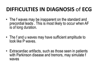 DIFFICULTIES IN DIAGNOSIS of ECG
• The f waves may be inapparent on the standard and
precordial leads . This is most likely to occur when AF
is of long duration.
• The f and u waves may have sufficient amplitude to
look like P waves.
• Extracardiac artifacts, such as those seen in patients
with Parkinson disease and tremors, may simulate f
waves

 