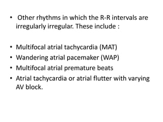 • Other rhythms in which the R-R intervals are
irregularly irregular. These include :
•
•
•
•

Multifocal atrial tachycardia (MAT)
Wandering atrial pacemaker (WAP)
Multifocal atrial premature beats
Atrial tachycardia or atrial flutter with varying
AV block.

 