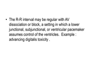 • The R-R interval may be regular with AV
dissociation or block, a setting in which a lower
junctional, subjunctional, or ventricular pacemaker
assumes control of the ventricles. Example :
advancing digitalis toxicity .

 