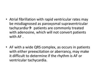 • Atrial fibrillation with rapid ventricular rates may
be misdiagnosed as paroxysmal supraventricular
tachycardia patients are commonly treated
with adenosine, which will not convert patients
with AF .
• AF with a wide QRS complex, as occurs in patients
with either preexcitation or aberrancy, may make
it difficult to determine if the rhythm is AF or
ventricular tachycardia.

 