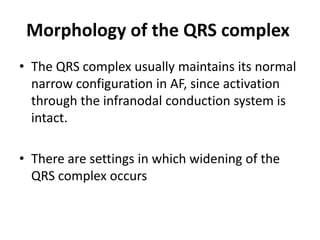 Morphology of the QRS complex
• The QRS complex usually maintains its normal
narrow configuration in AF, since activation
through the infranodal conduction system is
intact.
• There are settings in which widening of the
QRS complex occurs

 