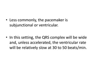 • Less commonly, the pacemaker is
subjunctional or ventricular.
• In this setting, the QRS complex will be wide
and, unless accelerated, the ventricular rate
will be relatively slow at 30 to 50 beats/min.

 