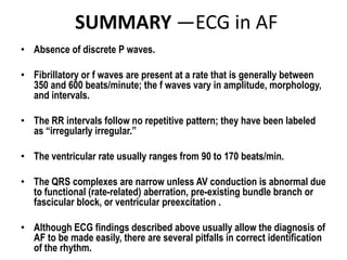 SUMMARY —ECG in AF
• Absence of discrete P waves.
• Fibrillatory or f waves are present at a rate that is generally between
350 and 600 beats/minute; the f waves vary in amplitude, morphology,
and intervals.
• The RR intervals follow no repetitive pattern; they have been labeled
as “irregularly irregular.”
• The ventricular rate usually ranges from 90 to 170 beats/min.
• The QRS complexes are narrow unless AV conduction is abnormal due
to functional (rate-related) aberration, pre-existing bundle branch or
fascicular block, or ventricular preexcitation .
• Although ECG findings described above usually allow the diagnosis of
AF to be made easily, there are several pitfalls in correct identification
of the rhythm.

 