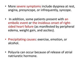 • More severe symptoms include dyspnea at rest,
angina, presyncope, or infrequently, syncope.
• In addition, some patients present with an
embolic event or the insidious onset of rightsided heart failure (as manifested by peripheral
edema, weight gain, and ascites).
• Precipitating causes: exercise, emotion, or
alcohol.
• Polyuria can occur because of release of atrial
natriuretic hormone.

 