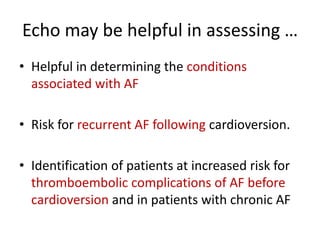 Echo may be helpful in assessing …
• Helpful in determining the conditions
associated with AF
• Risk for recurrent AF following cardioversion.
• Identification of patients at increased risk for
thromboembolic complications of AF before
cardioversion and in patients with chronic AF

 