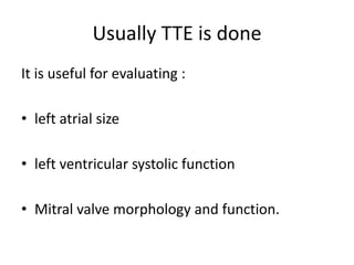 Usually TTE is done
It is useful for evaluating :
• left atrial size
• left ventricular systolic function

• Mitral valve morphology and function.

 