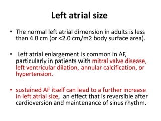 Left atrial size
• The normal left atrial dimension in adults is less
than 4.0 cm (or <2.0 cm/m2 body surface area).
• Left atrial enlargement is common in AF,
particularly in patients with mitral valve disease,
left ventricular dilation, annular calcification, or
hypertension.
• sustained AF itself can lead to a further increase
in left atrial size, an effect that is reversible after
cardioversion and maintenance of sinus rhythm.

 