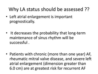 Why LA status should be assessed ??
• Left atrial enlargement is important
prognostically.
• It decreases the probability that long-term
maintenance of sinus rhythm will be
successful .
• Patients with chronic (more than one year) AF,
rheumatic mitral valve disease, and severe left
atrial enlargement (dimension greater than
6.0 cm) are at greatest risk for recurrent AF

 