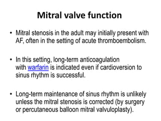 Mitral valve function
• Mitral stenosis in the adult may initially present with
AF, often in the setting of acute thromboembolism.
• In this setting, long-term anticoagulation
with warfarin is indicated even if cardioversion to
sinus rhythm is successful.

• Long-term maintenance of sinus rhythm is unlikely
unless the mitral stenosis is corrected (by surgery
or percutaneous balloon mitral valvuloplasty).

 