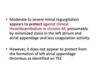 • Moderate to severe mitral regurgitation
appears to protect against clinical
thromboembolism in chronic AF, presumably
by minimized stasis in the left atrium and
atrial appendage and less coagulation activity.
• However, it does not appear to protect from
the formation of left atrial appendage
thrombus as identified on TEE

 