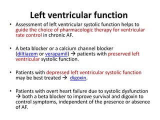 Left ventricular function
• Assessment of left ventricular systolic function helps to
guide the choice of pharmacologic therapy for ventricular
rate control in chronic AF.
• A beta blocker or a calcium channel blocker
(diltiazem or verapamil)  patients with preserved left
ventricular systolic function.
• Patients with depressed left ventricular systolic function
may be best treated  digoxin.
• Patients with overt heart failure due to systolic dysfunction
 both a beta blocker to improve survival and digoxin to
control symptoms, independent of the presence or absence
of AF.

 