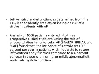 • Left ventricular dysfunction, as determined from the
TTE, independently predicts an increased risk of a
stroke in patients with AF.
• Analysis of 1066 patients entered into three
prospective clinical trials evaluating the role of
anticoagulation in nonvalvular AF (BAATAF, SPINAF, and
SPAF) found that, the incidence of a stroke was 9.3
percent per year in patients with moderate to severe
left ventricular dysfunction compared to 4.4 percent
per year in those with normal or mildly abnormal left
ventricular systolic function .

 