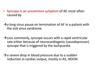 • Syncope is an uncommon symptom of AF, most often
caused by

a long sinus pause on termination of AF in a patient with
the sick sinus syndrome.
Less commonly, syncope occurs with a rapid ventricular
rate either because of neurocardiogenic (vasodepressor)
syncope that is triggered by the tachycardia
a severe drop in blood pressure due to a sudden
reduction in cardiac output, mostly in AS, HOCM.

 