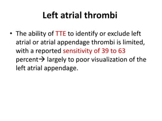 Left atrial thrombi
• The ability of TTE to identify or exclude left
atrial or atrial appendage thrombi is limited,
with a reported sensitivity of 39 to 63
percent largely to poor visualization of the
left atrial appendage.

 