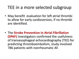 TEE in a more selected subgroup
• May benefit evaluation for left atrial thrombi
to allow for early cardioversion, if no thrombi
are identified.

• The Stroke Prevention in Atrial Fibrillation
(SPAF) investigators confirmed the usefulness
of transesophageal echocardiography (TEE) for
predicting thromboembolism, study involved
786 patients with nonrheumatic AF.

 