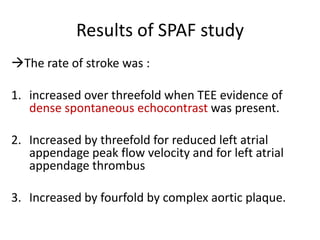 Results of SPAF study
The rate of stroke was :
1. increased over threefold when TEE evidence of
dense spontaneous echocontrast was present.

2. Increased by threefold for reduced left atrial
appendage peak flow velocity and for left atrial
appendage thrombus
3. Increased by fourfold by complex aortic plaque.

 