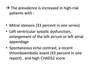  The prevalence is increased in high-risk
patients with :
• Mitral stenosis (33 percent in one series)
• Left ventricular systolic dysfunction,
enlargement of the left atrium or left atrial
appendage
• Spontaneous echo contrast, a recent
thromboembolic event (43 percent in one
report) , and high CHADS2 score

 