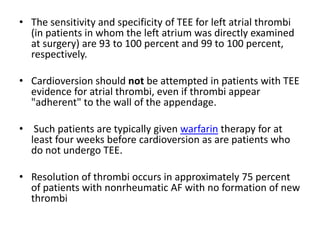 • The sensitivity and specificity of TEE for left atrial thrombi
(in patients in whom the left atrium was directly examined
at surgery) are 93 to 100 percent and 99 to 100 percent,
respectively.
• Cardioversion should not be attempted in patients with TEE
evidence for atrial thrombi, even if thrombi appear
"adherent" to the wall of the appendage.
• Such patients are typically given warfarin therapy for at
least four weeks before cardioversion as are patients who
do not undergo TEE.
• Resolution of thrombi occurs in approximately 75 percent
of patients with nonrheumatic AF with no formation of new
thrombi

 