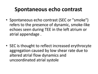 Spontaneous echo contrast
• Spontaneous echo contrast (SEC or "smoke")
refers to the presence of dynamic, smoke-like
echoes seen during TEE in the left atrium or
atrial appendage .
• SEC is thought to reflect increased erythrocyte
aggregation caused by low shear rate due to
altered atrial flow dynamics and
uncoordinated atrial systole

 