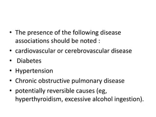 • The presence of the following disease
associations should be noted :
• cardiovascular or cerebrovascular disease
• Diabetes
• Hypertension
• Chronic obstructive pulmonary disease
• potentially reversible causes (eg,
hyperthyroidism, excessive alcohol ingestion).

 