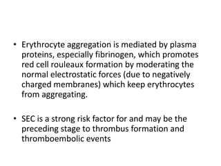• Erythrocyte aggregation is mediated by plasma
proteins, especially fibrinogen, which promotes
red cell rouleaux formation by moderating the
normal electrostatic forces (due to negatively
charged membranes) which keep erythrocytes
from aggregating.
• SEC is a strong risk factor for and may be the
preceding stage to thrombus formation and
thromboembolic events

 