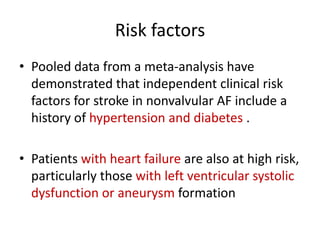 Risk factors
• Pooled data from a meta-analysis have
demonstrated that independent clinical risk
factors for stroke in nonvalvular AF include a
history of hypertension and diabetes .
• Patients with heart failure are also at high risk,
particularly those with left ventricular systolic
dysfunction or aneurysm formation

 