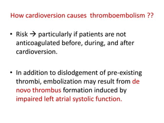 How cardioversion causes thromboembolism ??
• Risk  particularly if patients are not
anticoagulated before, during, and after
cardioversion.

• In addition to dislodgement of pre-existing
thrombi, embolization may result from de
novo thrombus formation induced by
impaired left atrial systolic function.

 